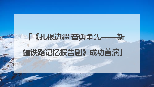 《扎根边疆 奋勇争先——新疆铁路记忆报告剧》成功首演