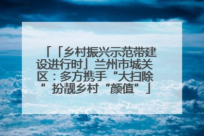 「乡村振兴示范带建设进行时」兰州市城关区：多方携手“大扫除”扮靓乡村“颜值”