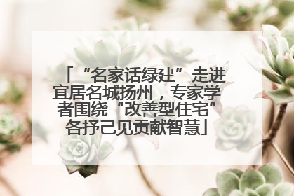 “名家话绿建”走进宜居名城扬州，专家学者围绕“改善型住宅”各抒己见贡献智慧
