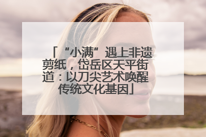 “小满”遇上非遗剪纸，岱岳区天平街道：以刀尖艺术唤醒传统文化基因