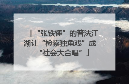 “张铁锤”的普法江湖让“检察独角戏”成“社会大合唱”