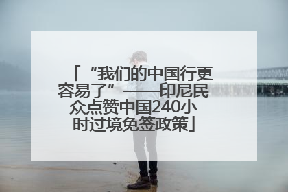 “我们的中国行更容易了”——印尼民众点赞中国240小时过境免签政策