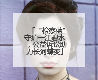 “检察蓝”守护一江碧水，公益诉讼助力长河蝶变