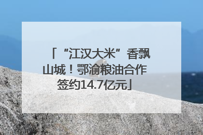 “江汉大米”香飘山城！鄂渝粮油合作签约14.7亿元