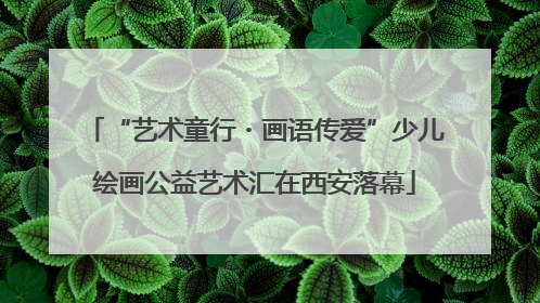 “艺术童行・画语传爱”少儿绘画公益艺术汇在西安落幕