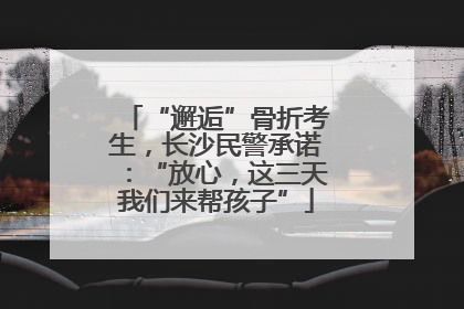 “邂逅”骨折考生，长沙民警承诺：“放心，这三天我们来帮孩子”