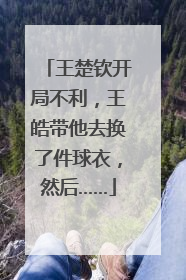 王楚钦开局不利，王皓带他去换了件球衣，然后……