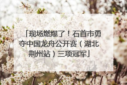 现场燃爆了！石首市勇夺中国龙舟公开赛（湖北荆州站）三项冠军