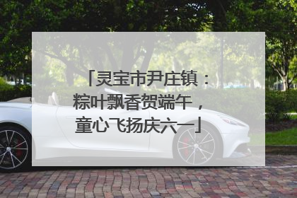 灵宝市尹庄镇：粽叶飘香贺端午，童心飞扬庆六一