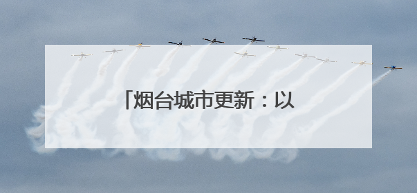 烟台城市更新：以制度创新与精品工程激活城市生长力