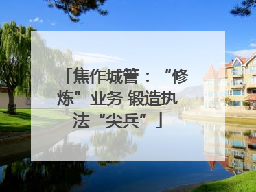焦作城管：“修炼”业务 锻造执法“尖兵”