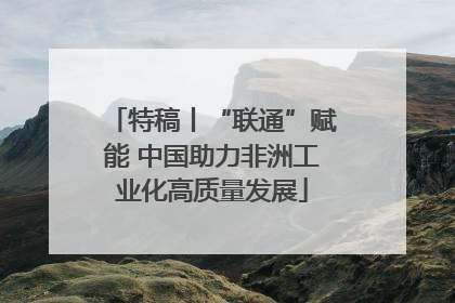 特稿丨“联通”赋能 中国助力非洲工业化高质量发展