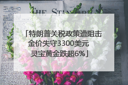 特朗普关税政策遭阻击金价失守3300美元 灵宝黄金跌超6%