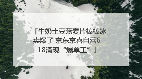 牛奶土豆燕麦片棒棒冰卖爆了 京东京喜自营618涌现“爆单王”