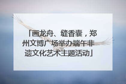 画龙舟、缝香囊，郑州文博广场举办端午非遗文化艺术主题活动
