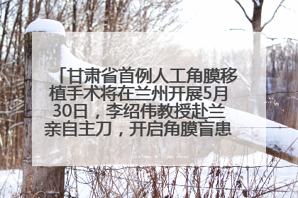 甘肃省首例人工角膜移植手术将在兰州开展5月30日，李绍伟教授赴兰亲自主刀，开启角膜盲患者复明新纪元