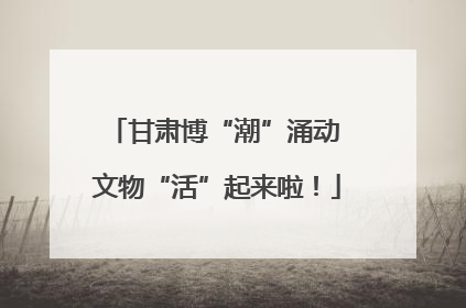 甘肃博“潮”涌动 文物“活”起来啦！