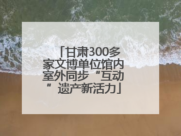 甘肃300多家文博单位馆内室外同步“互动”遗产新活力