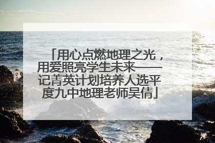 用心点燃地理之光，用爱照亮学生未来——记菁英计划培养人选平度九中地理老师吴倩