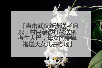 直击武汉新洲送考盛况：村民敲锣打鼓送别考生大巴，母女同穿旗袍送大女儿去考场