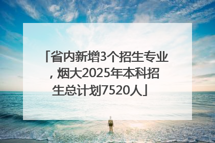 省内新增3个招生专业，烟大2025年本科招生总计划7520人