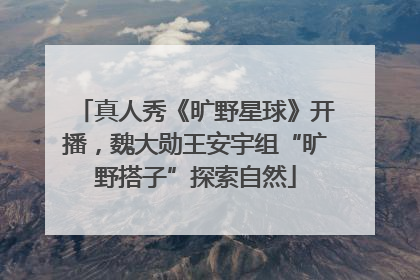 真人秀《旷野星球》开播，魏大勋王安宇组“旷野搭子”探索自然