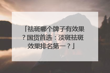 祛斑哪个牌子有效果？国货首选：淡斑祛斑效果排名第一？