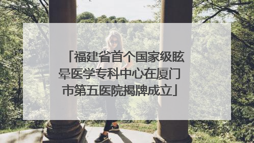 福建省首个国家级眩晕医学专科中心在厦门市第五医院揭牌成立