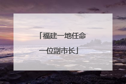 福建一地任命一位副市长
