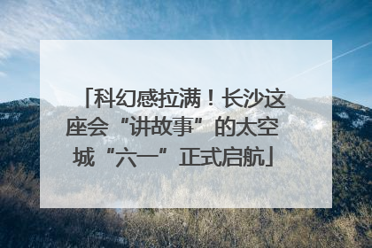 科幻感拉满！长沙这座会“讲故事”的太空城“六一”正式启航