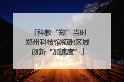 科教“郑”当时 郑州科技馆领跑区域创新“加速度”