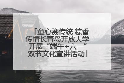 童心溯传统 粽香传情长青岛开放大学开展“端午+六一”双节文化宣讲活动