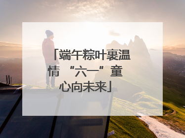 端午粽叶裹温情 “六一”童心向未来