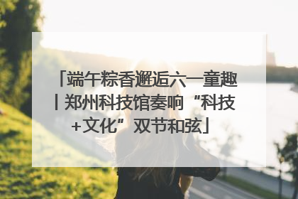 端午粽香邂逅六一童趣丨郑州科技馆奏响“科技+文化”双节和弦