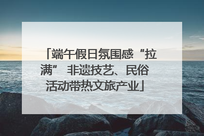 端午假日氛围感“拉满” 非遗技艺、民俗活动带热文旅产业