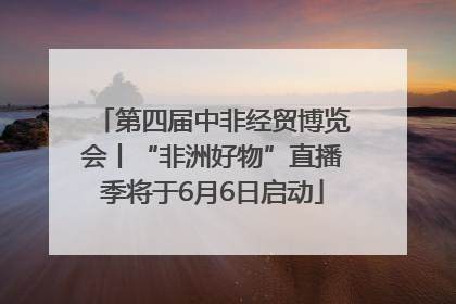 第四届中非经贸博览会丨“非洲好物”直播季将于6月6日启动