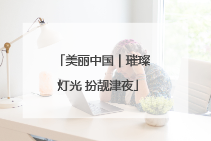 美丽中国｜璀璨灯光 扮靓津夜