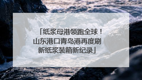 纸浆母港领跑全球！山东港口青岛港再度刷新纸浆装箱新纪录