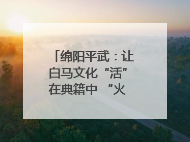 绵阳平武：让白马文化“活”在典籍中 “火”在生活里｜新闻发布最前线