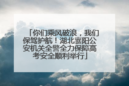 你们乘风破浪，我们保驾护航！湖北襄阳公安机关全警全力保障高考安全顺利举行