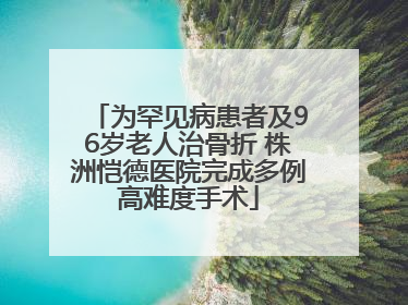 为罕见病患者及96岁老人治骨折 株洲恺德医院完成多例高难度手术