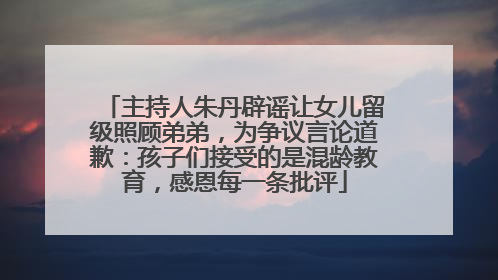 主持人朱丹辟谣让女儿留级照顾弟弟，为争议言论道歉：孩子们接受的是混龄教育，感恩每一条批评