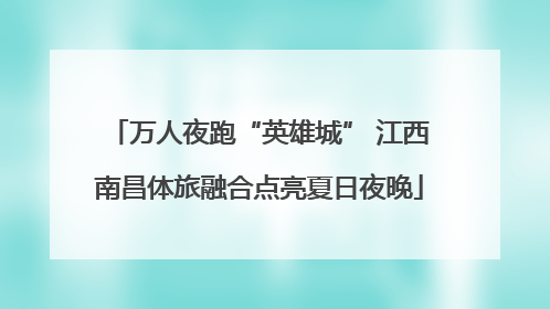 万人夜跑“英雄城” 江西南昌体旅融合点亮夏日夜晚