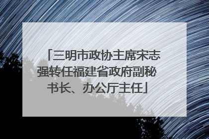 三明市政协主席宋志强转任福建省政府副秘书长、办公厅主任