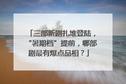 三部新剧扎堆登陆，“暑期档”提前，哪部剧最有爆点品相？