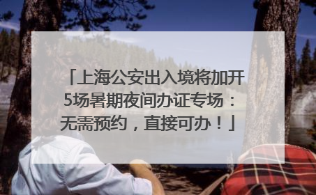 上海公安出入境将加开5场暑期夜间办证专场：无需预约，直接可办！