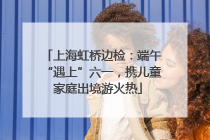 上海虹桥边检：端午“遇上”六一，携儿童家庭出境游火热