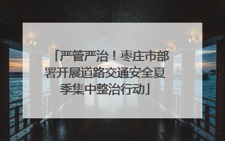 严管严治！枣庄市部署开展道路交通安全夏季集中整治行动