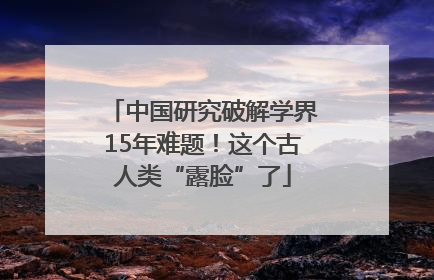 中国研究破解学界15年难题！这个古人类“露脸”了
