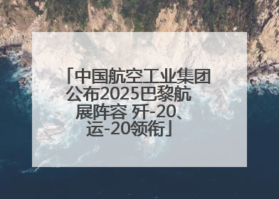 中国航空工业集团公布2025巴黎航展阵容 歼-20、运-20领衔